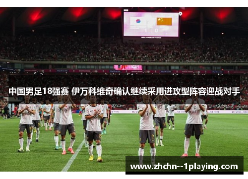 中国男足18强赛 伊万科维奇确认继续采用进攻型阵容迎战对手