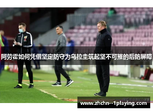 阿劳霍如何凭借坚定防守为乌拉圭筑起坚不可摧的后防屏障