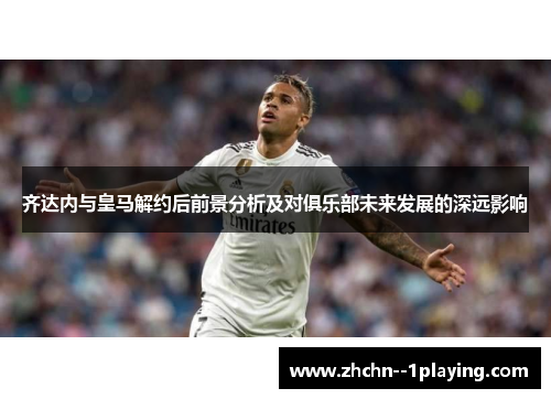 齐达内与皇马解约后前景分析及对俱乐部未来发展的深远影响 齐达内与皇马解约后前景分析及对俱乐部未来发展的深远影响