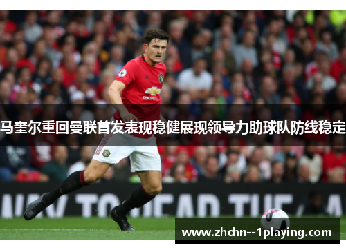 马奎尔重回曼联首发表现稳健展现领导力助球队防线稳定